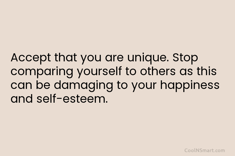 Accept that you are unique. Stop comparing yourself to others as this can be damaging to your happiness and self-esteem.