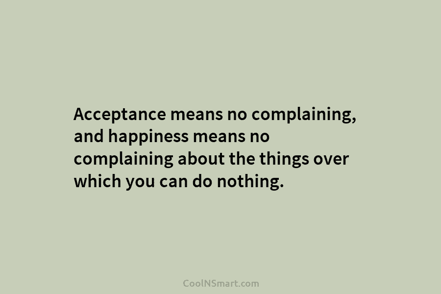 Acceptance means no complaining, and happiness means no complaining about the things over which you can do nothing.