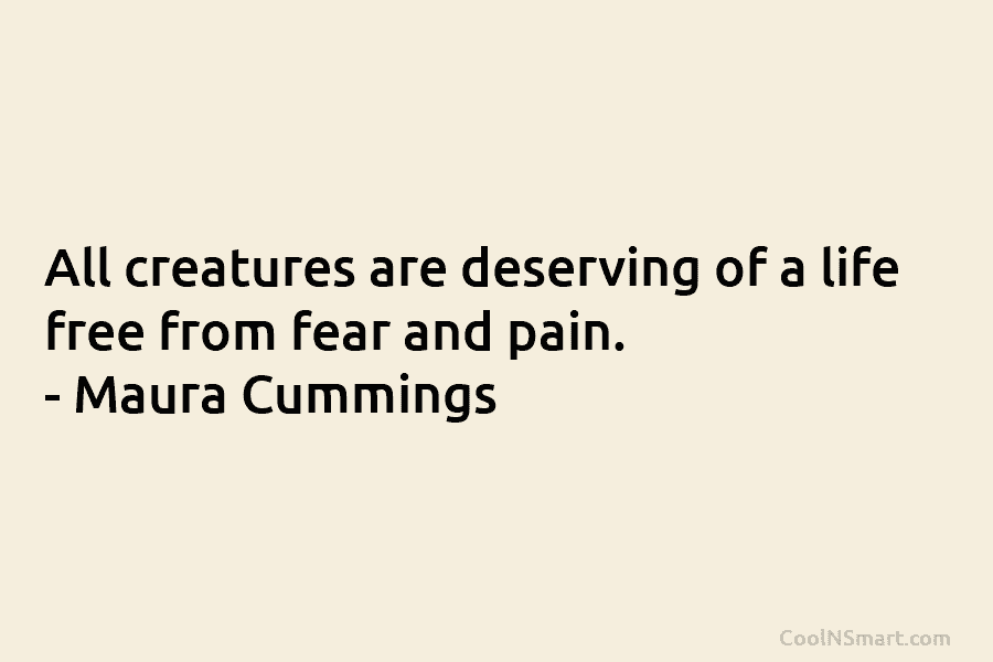All creatures are deserving of a life free from fear and pain. – Maura Cummings