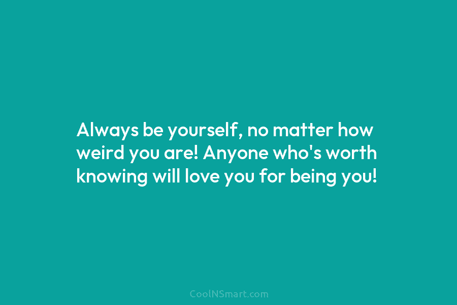 Always be yourself, no matter how weird you are! Anyone who’s worth knowing will love...