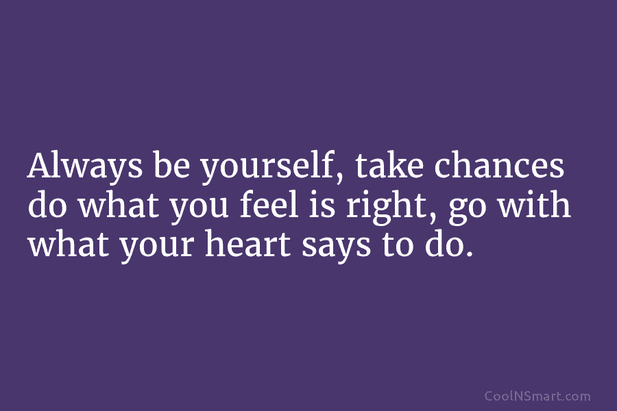 Always be yourself, take chances do what you feel is right, go with what your...