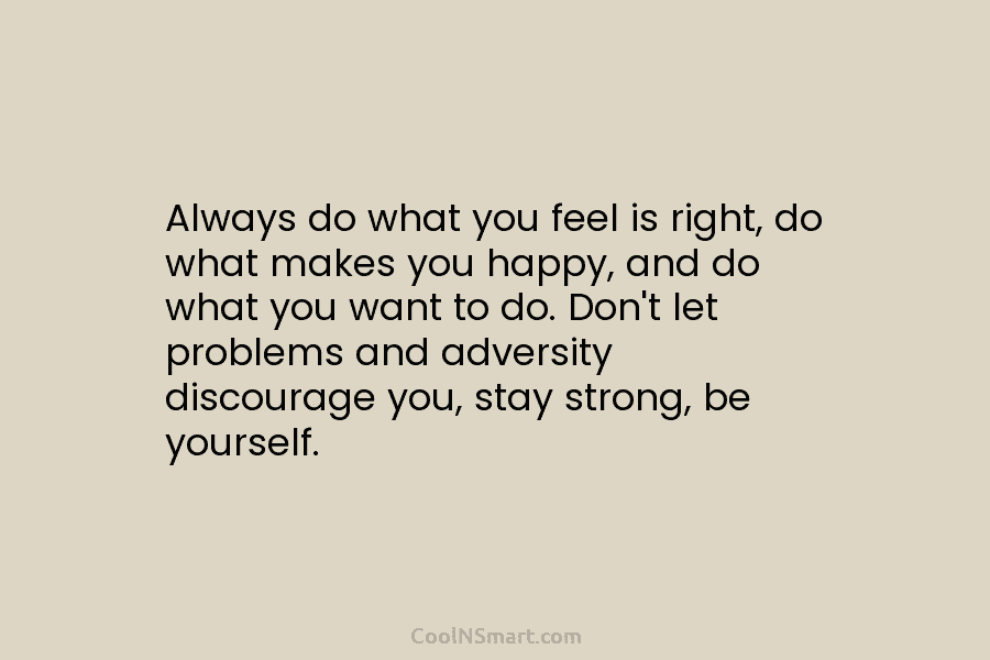 Always do what you feel is right, do what makes you happy, and do what you want to do. Don’t...