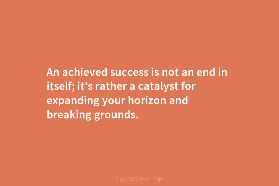 An achieved success is not an end in itself; it’s rather a catalyst for expanding your horizon and breaking grounds.