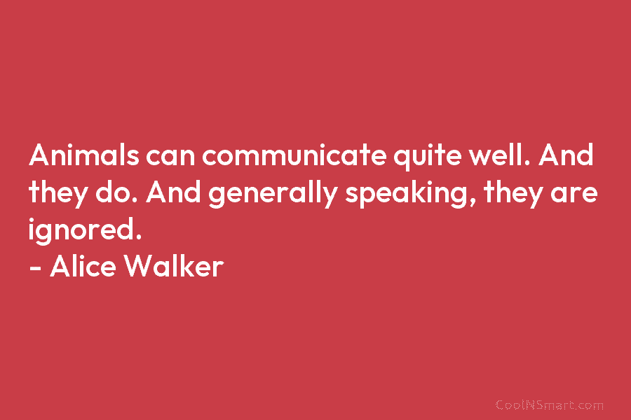 Animals can communicate quite well. And they do. And generally speaking, they are ignored. – Alice Walker