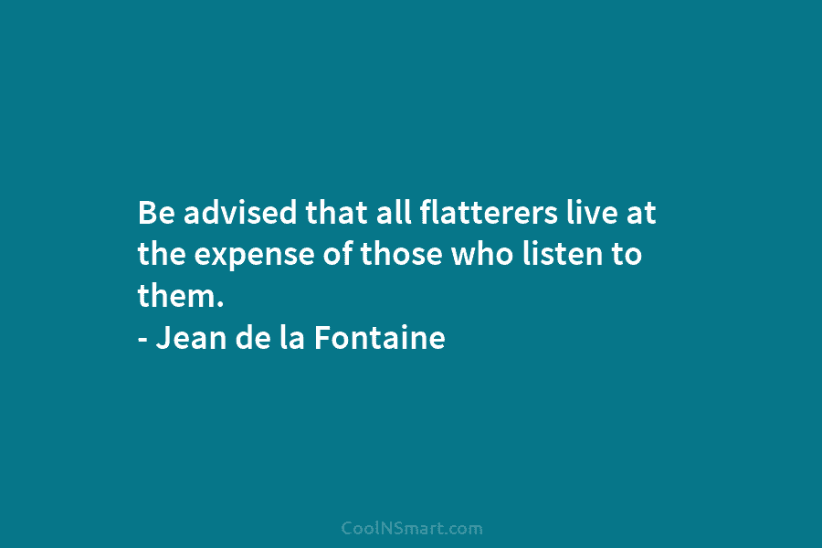 Be advised that all flatterers live at the expense of those who listen to them. – Jean de la Fontaine