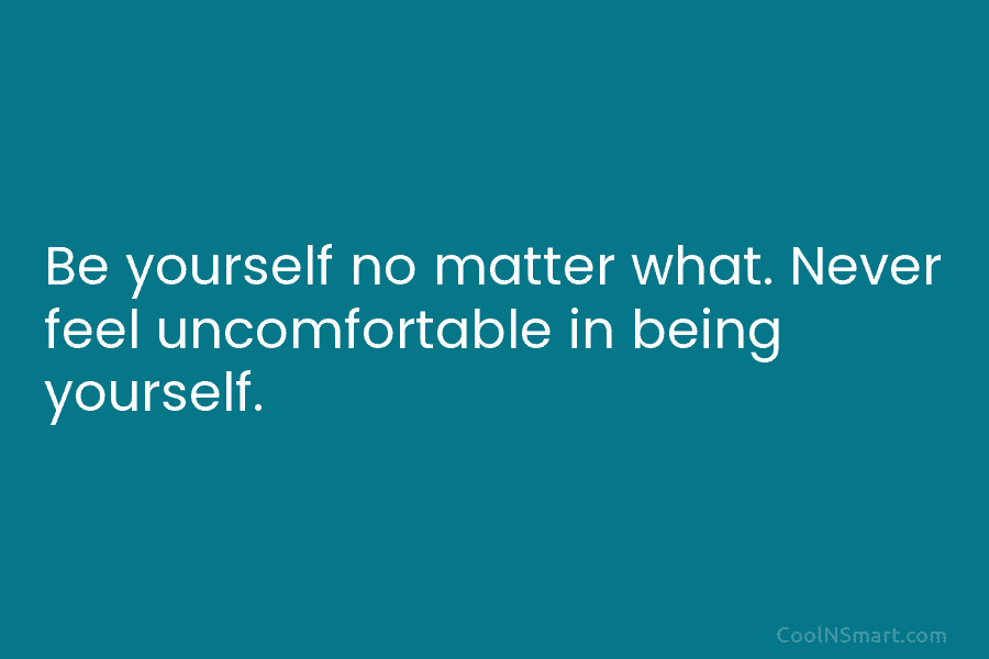 Be yourself no matter what. Never feel uncomfortable in being yourself.