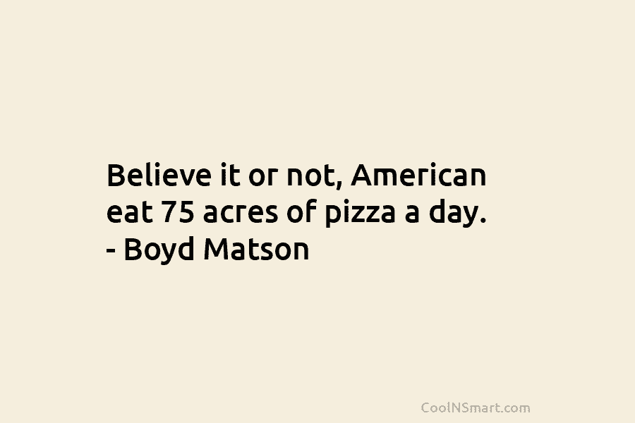 Believe it or not, American eat 75 acres of pizza a day. – Boyd Matson