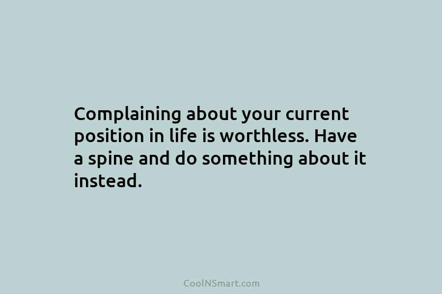 Complaining about your current position in life is worthless. Have a spine and do something...