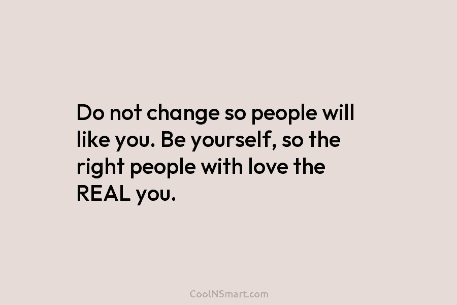 Do not change so people will like you. Be yourself, so the right people with love the REAL you.