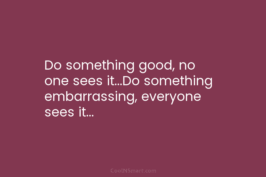 Do something good, no one sees it…Do something embarrassing, everyone sees it…