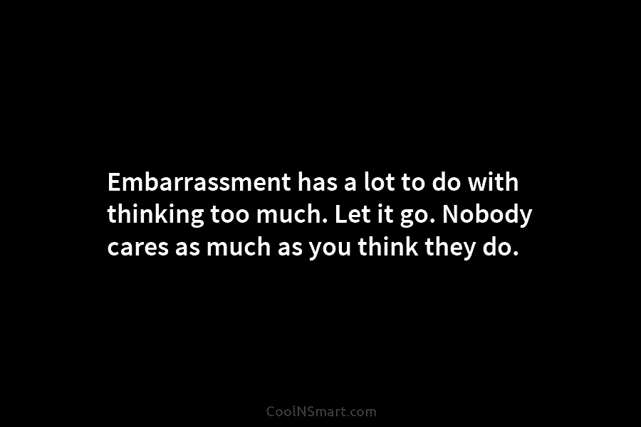 Embarrassment has a lot to do with thinking too much. Let it go. Nobody cares as much as you think...