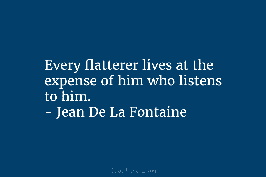 Every flatterer lives at the expense of him who listens to him. – Jean De La Fontaine