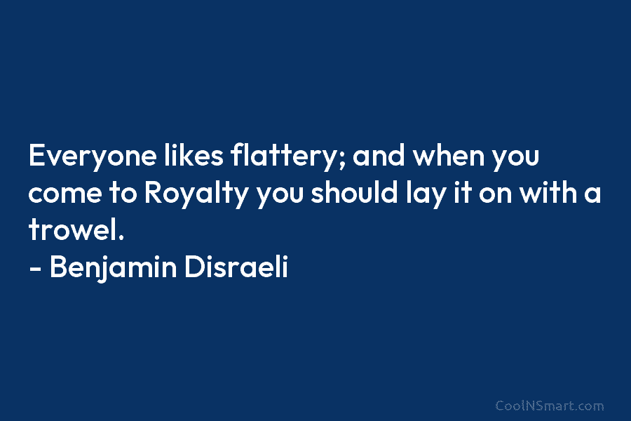 Everyone likes flattery; and when you come to Royalty you should lay it on with a trowel. – Benjamin Disraeli
