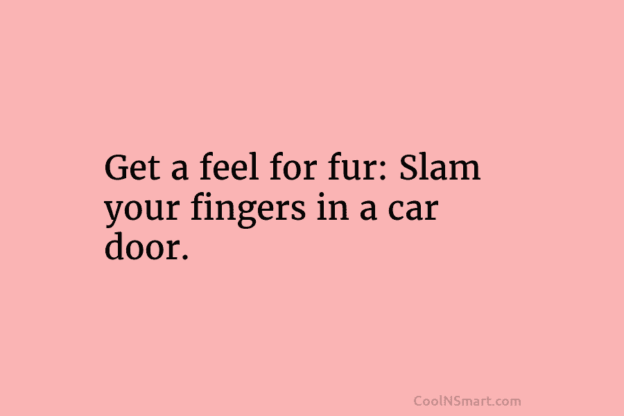 Get a feel for fur: Slam your fingers in a car door.