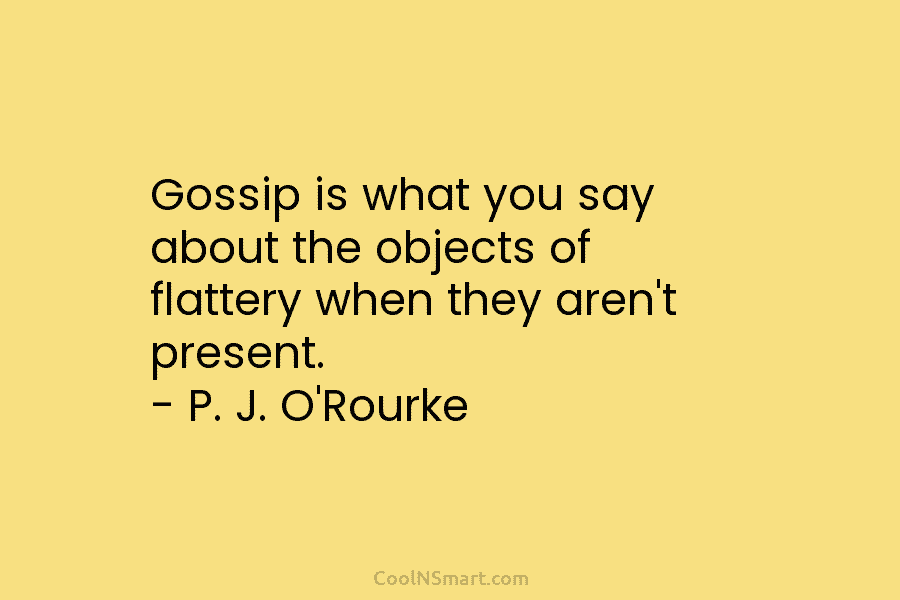Gossip is what you say about the objects of flattery when they aren’t present. – P. J. O’Rourke