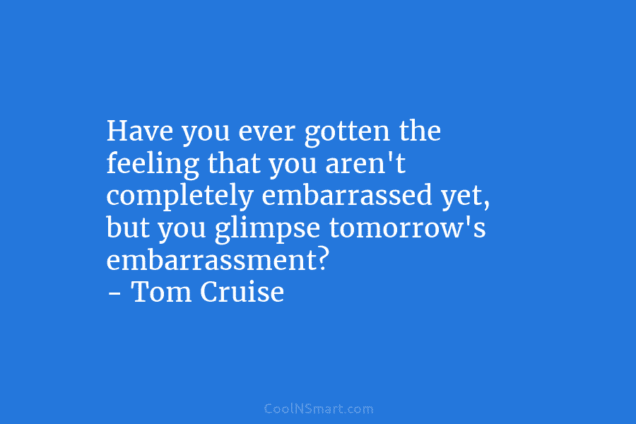Have you ever gotten the feeling that you aren’t completely embarrassed yet, but you glimpse tomorrow’s embarrassment? – Tom Cruise