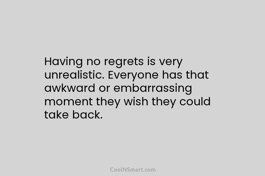 Having no regrets is very unrealistic. Everyone has that awkward or embarrassing moment they wish they could take back.