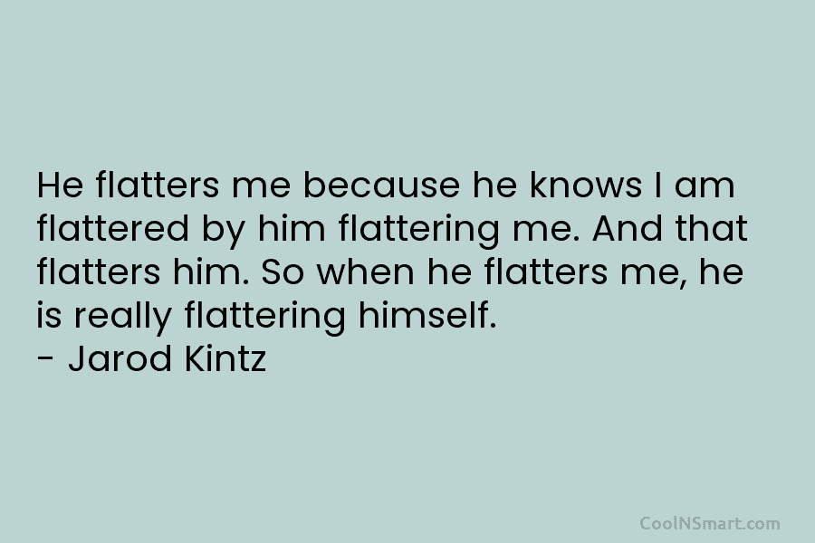 He flatters me because he knows I am flattered by him flattering me. And that...