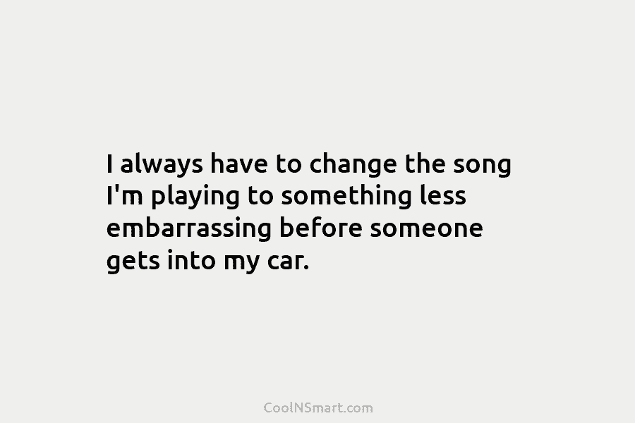 I always have to change the song I’m playing to something less embarrassing before someone gets into my car.