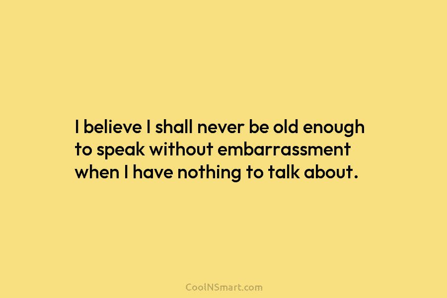 I believe I shall never be old enough to speak without embarrassment when I have nothing to talk about.