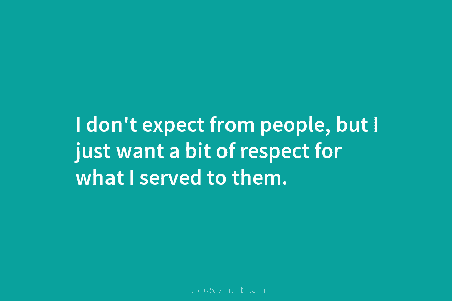 I don’t expect from people, but I just want a bit of respect for what...