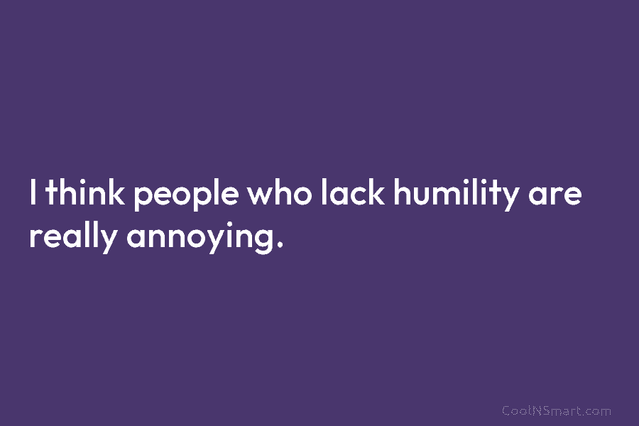 I think people who lack humility are really annoying.