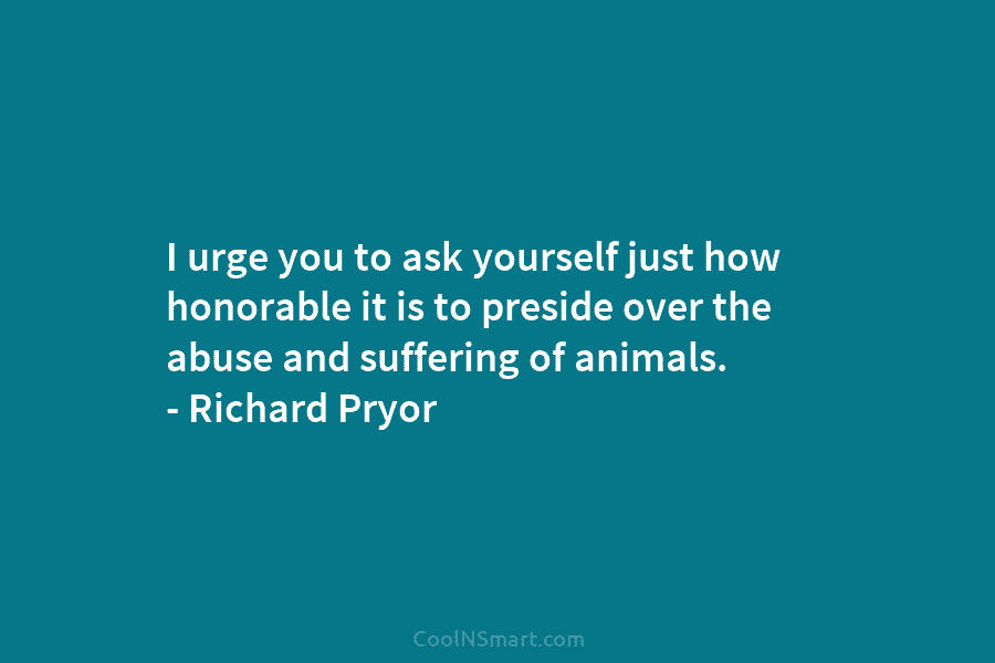 I urge you to ask yourself just how honorable it is to preside over the abuse and suffering of animals....