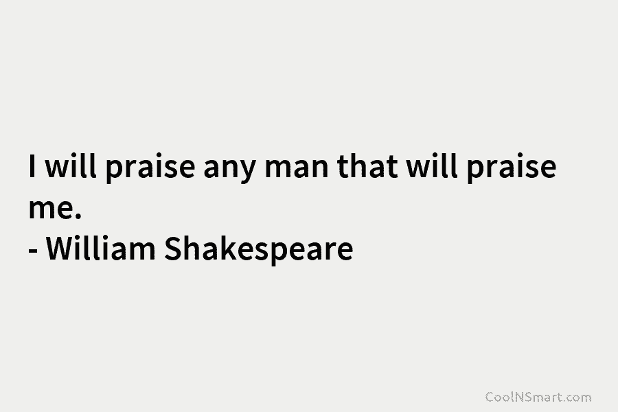 I will praise any man that will praise me. – William Shakespeare