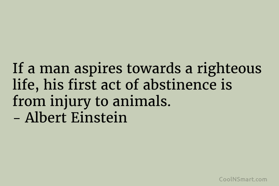 If a man aspires towards a righteous life, his first act of abstinence is from injury to animals. – Albert...
