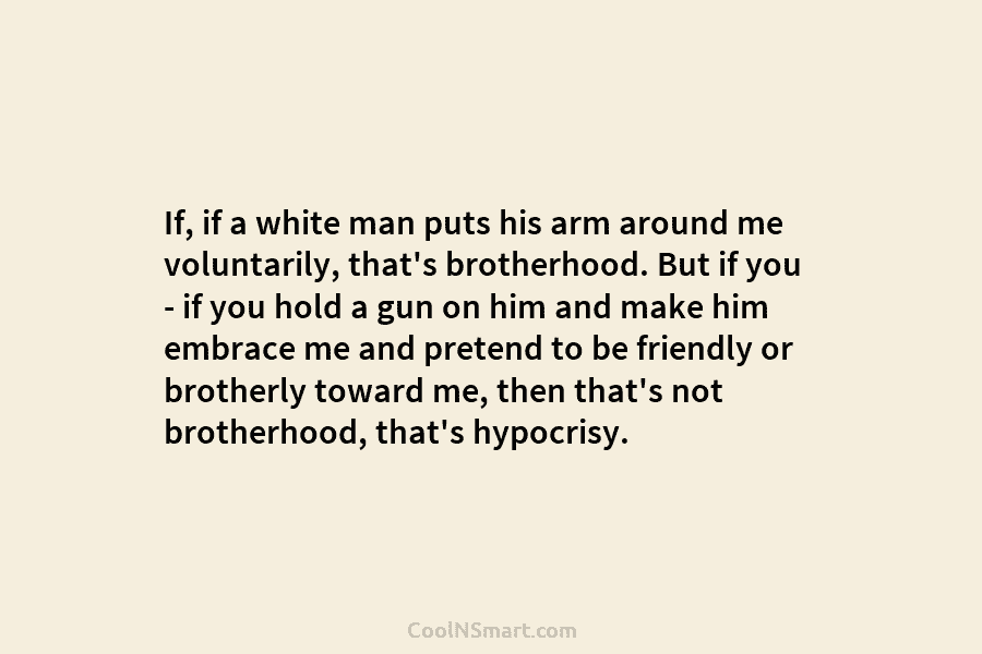 If, if a white man puts his arm around me voluntarily, that’s brotherhood. But if...