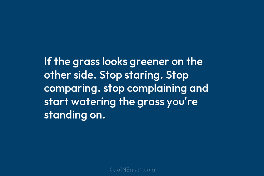 If the grass looks greener on the other side. Stop staring. Stop comparing. stop complaining and start watering the grass...
