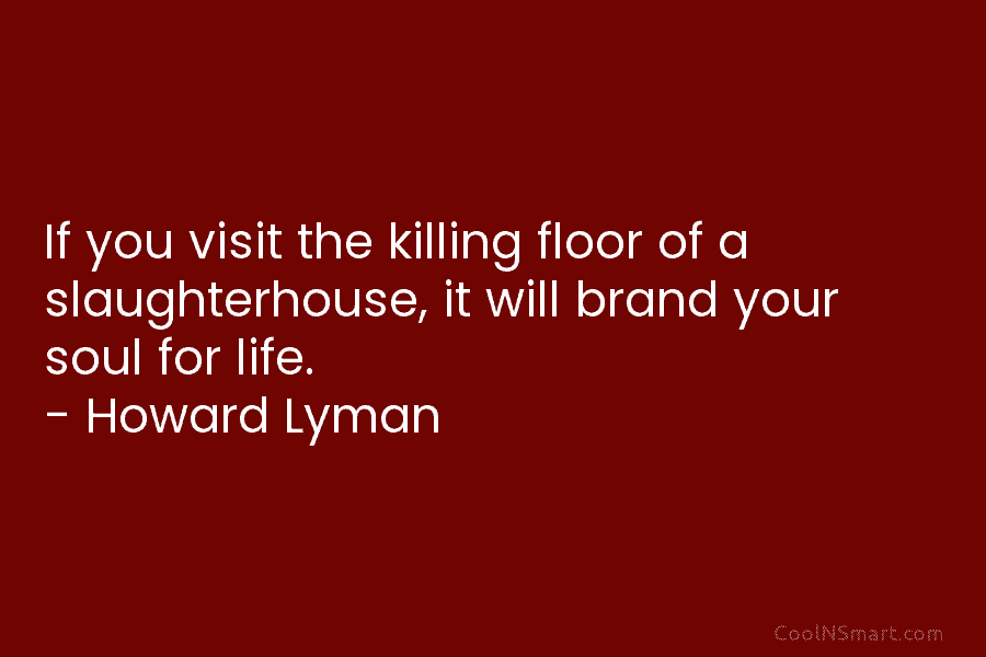 If you visit the killing floor of a slaughterhouse, it will brand your soul for life. – Howard Lyman