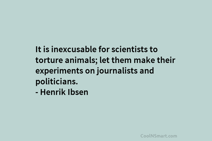 It is inexcusable for scientists to torture animals; let them make their experiments on journalists and politicians. – Henrik Ibsen