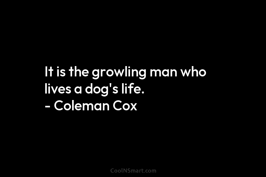 It is the growling man who lives a dog’s life. – Coleman Cox