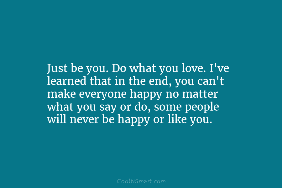 Just be you. Do what you love. I’ve learned that in the end, you can’t make everyone happy no matter...
