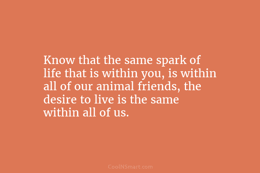 Know that the same spark of life that is within you, is within all of our animal friends, the desire...