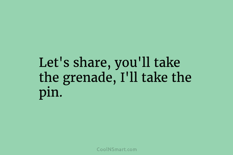 Let’s share, you’ll take the grenade, I’ll take the pin.