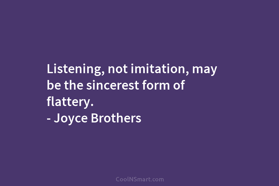 Listening, not imitation, may be the sincerest form of flattery. – Joyce Brothers