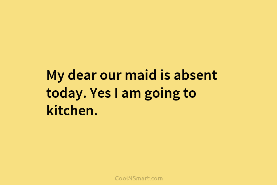 My dear our maid is absent today. Yes I am going to kitchen.