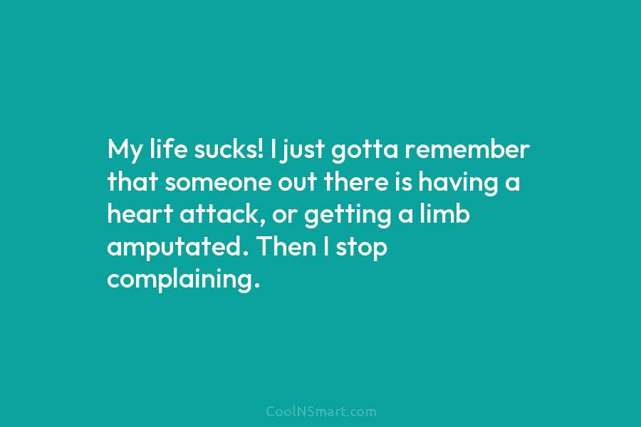 My life sucks! I just gotta remember that someone out there is having a heart attack, or getting a limb...