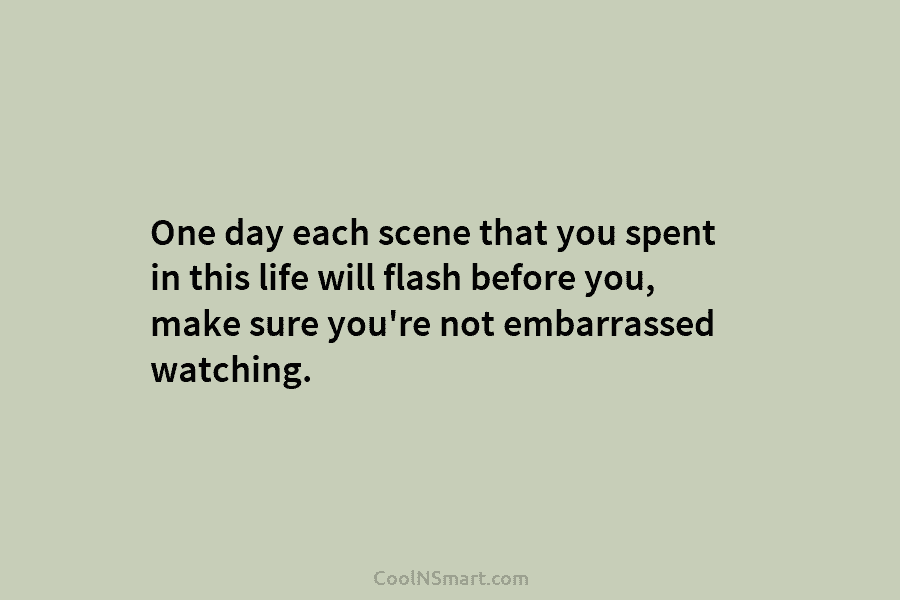 One day each scene that you spent in this life will flash before you, make sure you’re not embarrassed watching.
