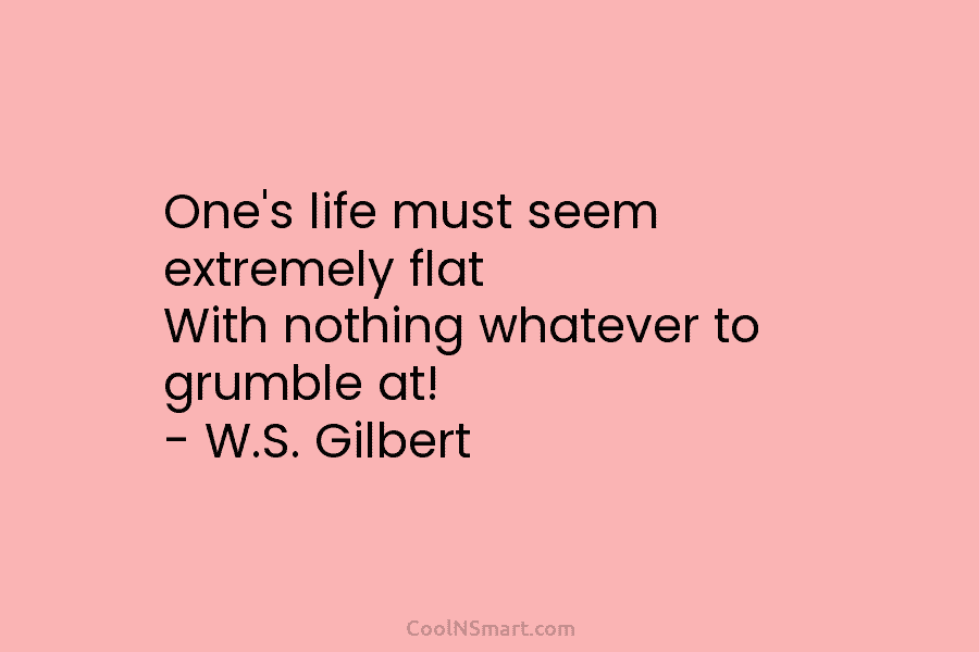 One’s life must seem extremely flat With nothing whatever to grumble at! – W.S. Gilbert