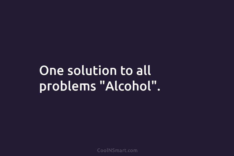 One solution to all problems “Alcohol”.