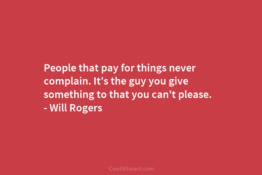 People that pay for things never complain. It’s the guy you give something to that...