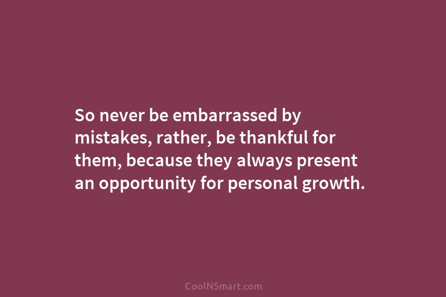 So never be embarrassed by mistakes, rather, be thankful for them, because they always present an opportunity for personal growth.