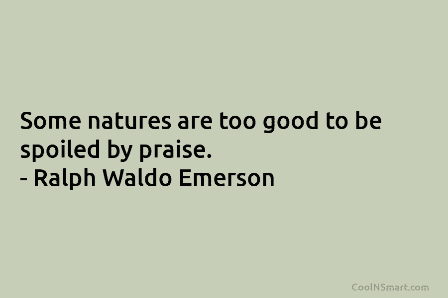 Some natures are too good to be spoiled by praise. – Ralph Waldo Emerson