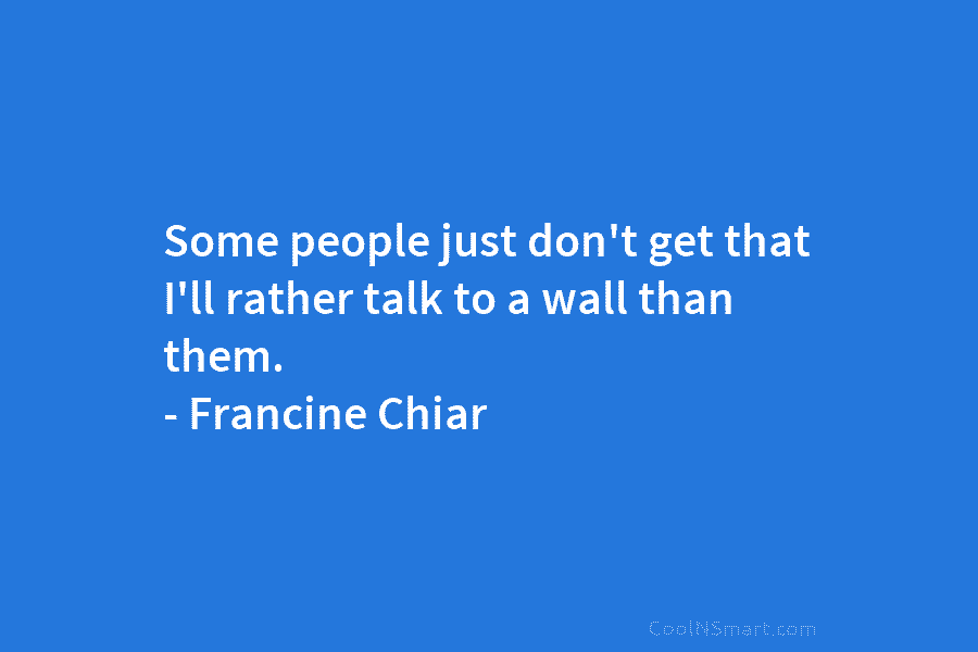 Some people just don’t get that I’ll rather talk to a wall than them. –...