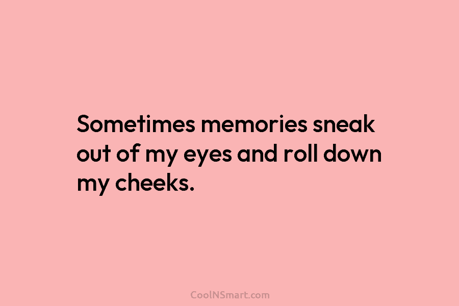 Sometimes memories sneak out of my eyes and roll down my cheeks.