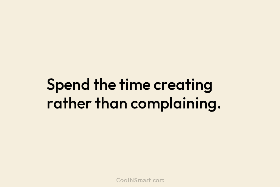 Spend the time creating rather than complaining.