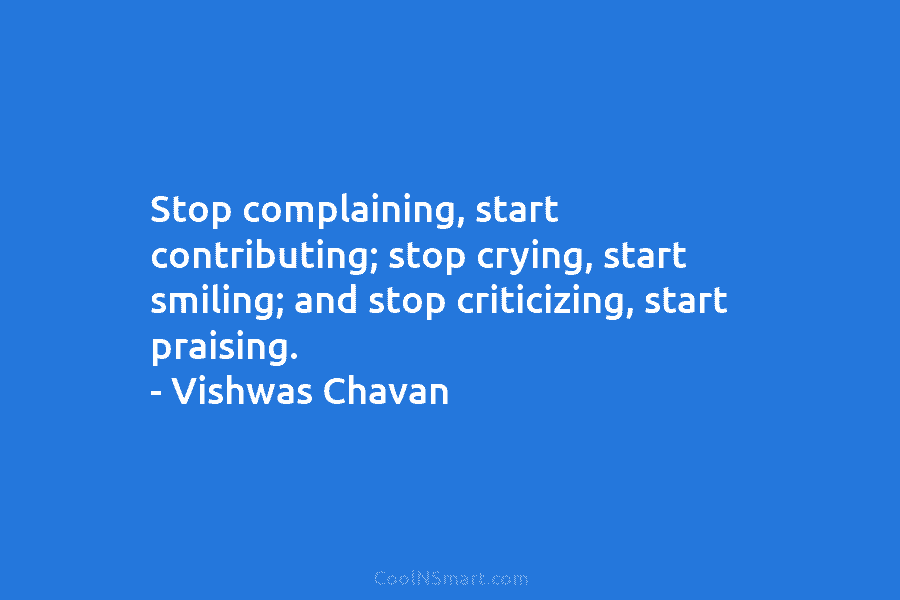 Stop complaining, start contributing; stop crying, start smiling; and stop criticizing, start praising. – Vishwas Chavan